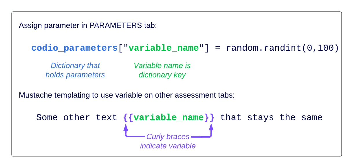 Assign parameter in PARAMETERS tab:  codio_parameters["variable_name"] = random.randint(0,100)  codio_parameters = dictionary that holds parameters variable_name = Variable name is dictionary key  Mustache templating to use variable on other assessment tabs:   Some other text  that stays the same