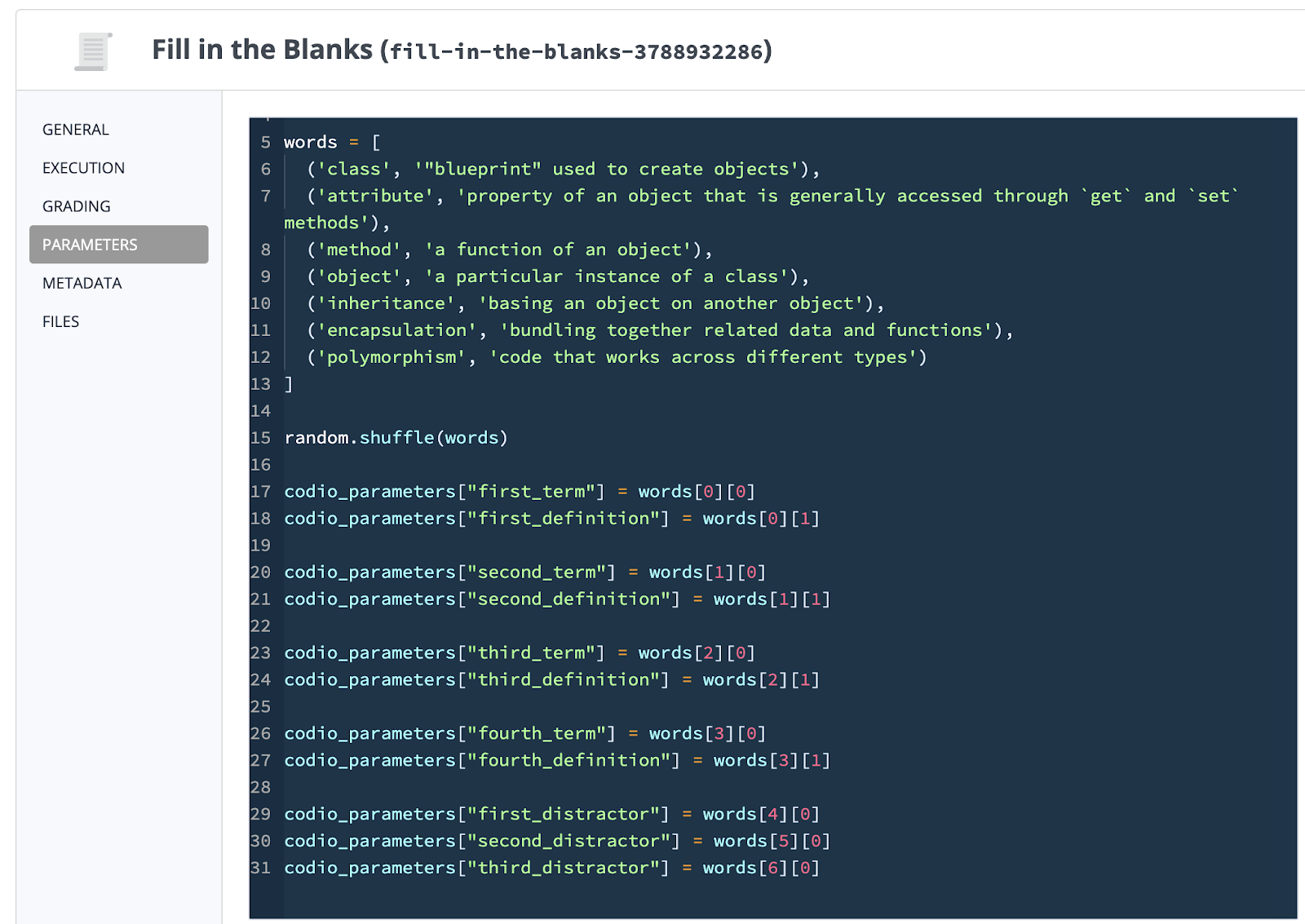 import random  codio_parameters = dict()  words = [ ('class', '"blueprint" used to create objects'), ('attribute', 'property of an object that is generally accessed through `get` and `set` methods'), ('method', 'a function of an object'), ('object', 'a particular instance of a class'), ('inheritance', 'basing an object on another object'), ('encapsulation', 'bundling together related data and functions'), ('polymorphism', 'code that works across different types') ]  random.shuffle(words)  codio_parameters["first_term"] = words[0][0] codio_parameters["first_definition"] = words[0][1]  codio_parameters["second_term"] = words[1][0] codio_parameters["second_definition"] = words[1][1]  codio_parameters["third_term"] = words[2][0] codio_parameters["third_definition"] = words[2][1]  codio_parameters["fourth_term"] = words[3][0] codio_parameters["fourth_definition"] = words[3][1]  codio_parameters["first_distractor"] = words[4][0] codio_parameters["second_distractor"] = words[5][0] codio_parameters["third_distractor"] = words[6][0]