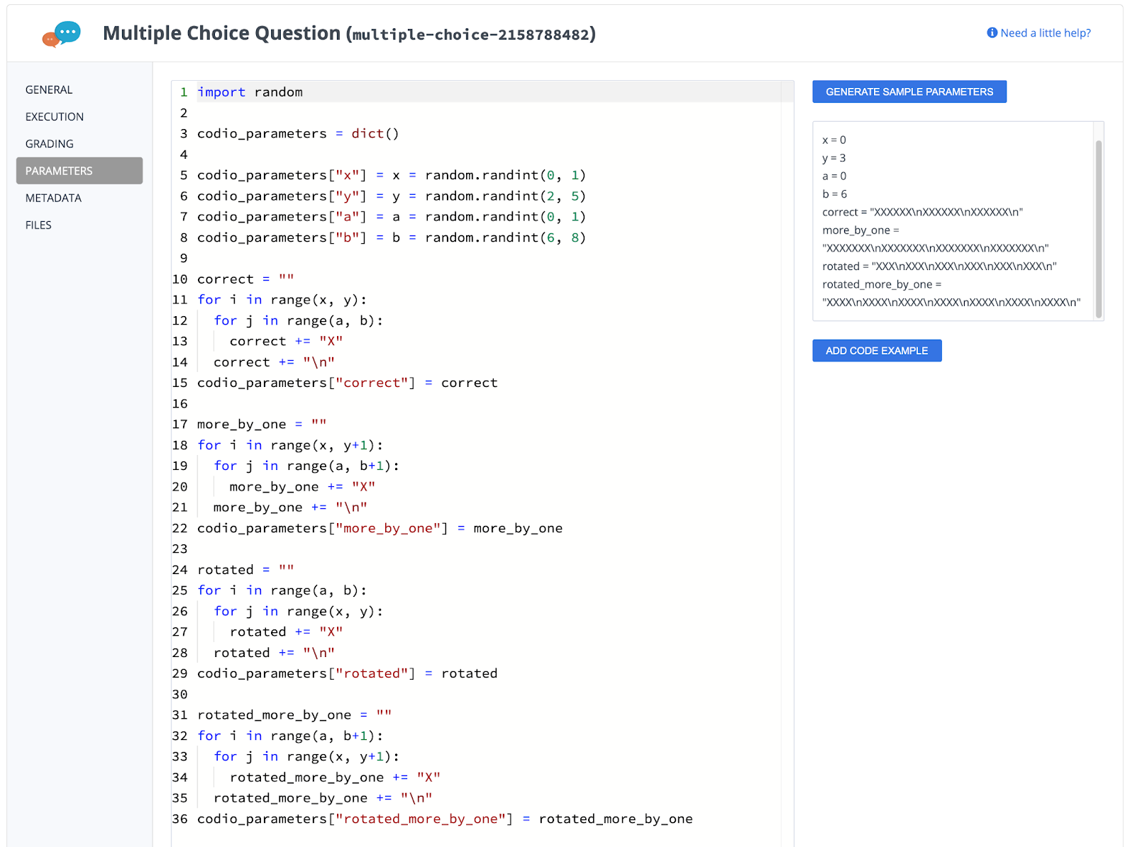import random  codio_parameters = dict()  codio_parameters["x"] = x = random.randint(0, 1) codio_parameters["y"] = y = random.randint(2, 5) codio_parameters["a"] = a = random.randint(0, 1) codio_parameters["b"] = b = random.randint(6, 8)  correct = "" for i in range(x, y): for j in range(a, b): correct += "X" correct += "\n" codio_parameters["correct"] = correct   more_by_one = "" for i in range(x, y+1): for j in range(a, b+1): more_by_one += "X" more_by_one += "\n" codio_parameters["more_by_one"] = more_by_one  rotated = "" for i in range(a, b): for j in range(x, y): rotated += "X" rotated += "\n" codio_parameters["rotated"] = rotated  rotated_more_by_one = "" for i in range(a, b+1): for j in range(x, y+1): rotated_more_by_one += "X" rotated_more_by_one += "\n" codio_parameters["rotated_more_by_one"] = rotated_more_by_one